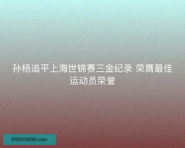 孙杨追平上海世锦赛三金纪录 荣膺最佳运动员荣誉