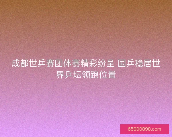 成都世乒赛团体赛精彩纷呈 国乒稳居世界乒坛领跑位置