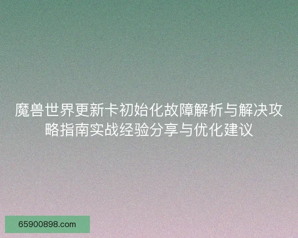 魔兽世界更新卡初始化故障解析与解决攻略指南实战经验分享与优化建议