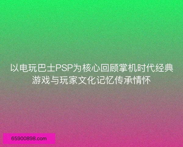 以电玩巴士PSP为核心回顾掌机时代经典游戏与玩家文化记忆传承情怀