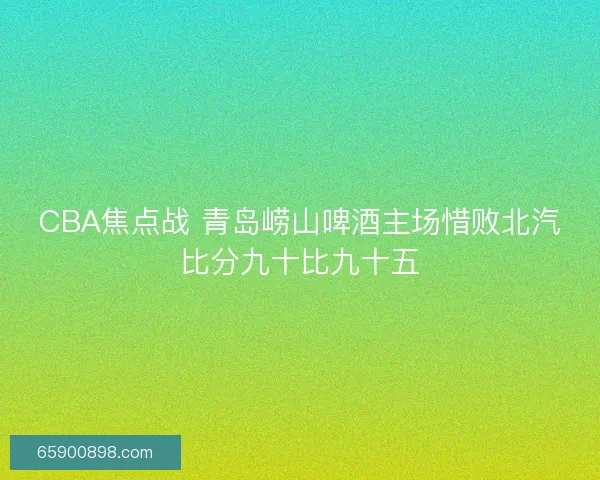 CBA焦点战 青岛崂山啤酒主场惜败北汽比分九十比九十五
