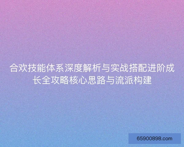 合欢技能体系深度解析与实战搭配进阶成长全攻略核心思路与流派构建